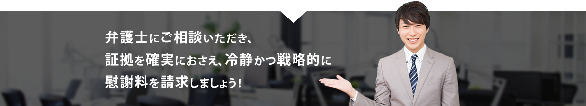 弁護士にご相談いただき、証拠を確実におさえ、冷静かつ戦略的に慰謝料を請求しましょう！