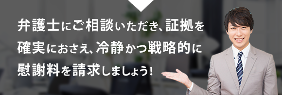 弁護士にご相談いただき、証拠を確実におさえ、冷静かつ戦略的に慰謝料を請求しましょう！